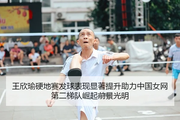 王欣瑜硬地赛发球表现显著提升助力中国女网第二梯队崛起前景光明