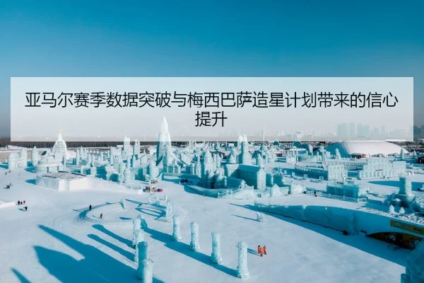 亚马尔赛季数据突破与梅西巴萨造星计划带来的信心提升