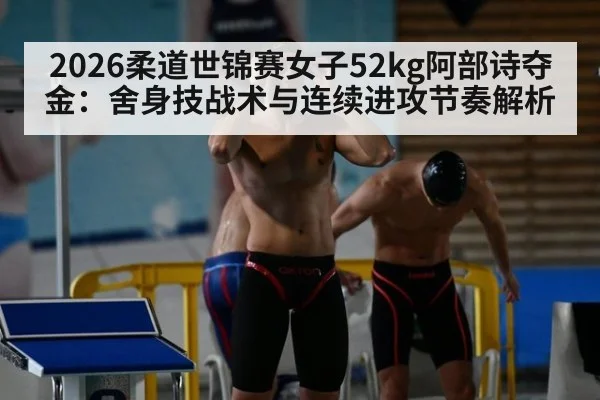 2026柔道世锦赛女子52kg阿部诗夺金:舍身技战术与连续进攻节奏解析
