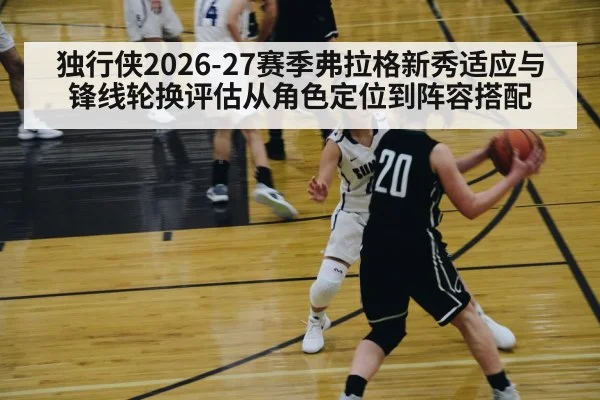 独行侠2026-27赛季弗拉格新秀适应与锋线轮换评估从角色定位到阵容搭配